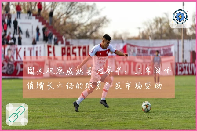 国米双冠成就喜忧参半，三年间价值增长六倍的球员引发市场变动