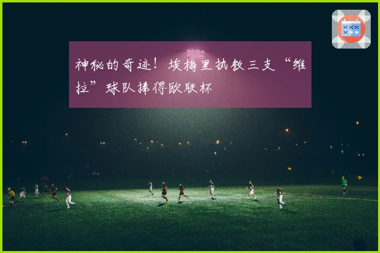 神秘的奇迹！埃梅里执教三支“维拉”球队捧得欧联杯
