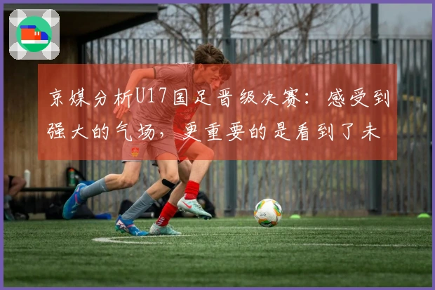 京媒分析U17国足晋级决赛：感受到强大的气场，更重要的是看到了未来的希望