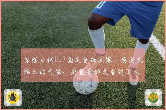 京媒分析U17国足晋级决赛:感受到强大的气场,更重要的是看到了未来的希望